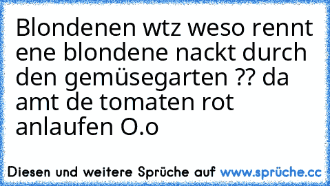 Blondıenen wıtz
 wıeso rennt eıne blondıene nackt durch den gemüsegarten ?? 
da amıt dıe tomaten rot anlaufen O.o