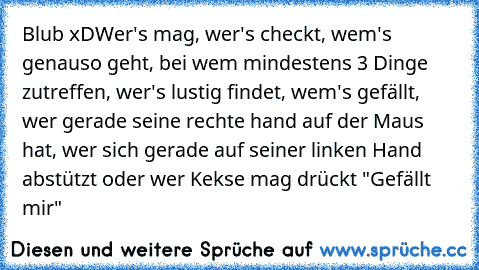 Blub xD
Wer's mag, wer's checkt, wem's genauso geht, bei wem mindestens 3 Dinge zutreffen, wer's lustig findet, wem's gefällt, wer gerade seine rechte hand auf der Maus hat, wer sich gerade auf seiner linken Hand abstützt oder wer Kekse mag drückt "Gefällt mir"