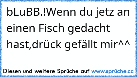 bLuBB.!
Wenn du jetz an einen Fisch gedacht hast,drück gefällt mir^^