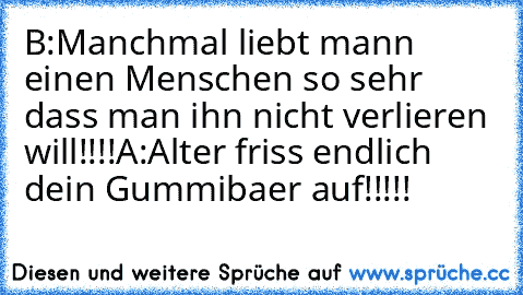 B:Manchmal liebt mann einen Menschen so sehr dass man ihn nicht verlieren will!!!!
A:Alter friss endlich dein Gummibaer auf!!!!!