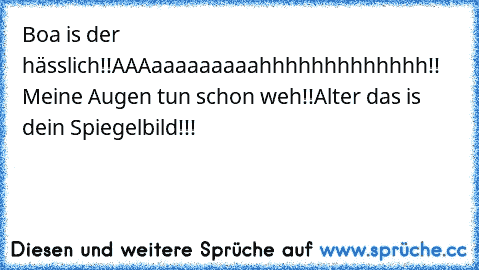 Boa is der hässlich!!AAAaaaaaaaaahhhhhhhhhhhhh!! Meine Augen tun schon weh!!
Alter das is dein Spiegelbild!!!