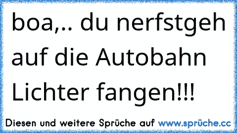 boa,.. du nerfst
geh auf die Autobahn Lichter fangen!!!