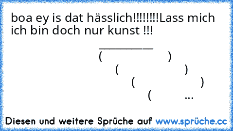 boa ey is dat hässlich!!!!!!!!
Lass mich ich bin doch nur kunst !!!
                                                 __________
                                                (                    )
                                                (                    )
                                                (                    )
                                                (          ...