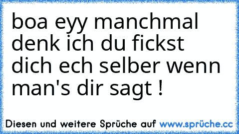 boa eyy manchmal denk ich du fickst dich ech selber wenn man's dir sagt !