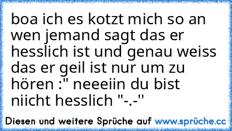 boa ich es kotzt mich so an wen jemand sagt das er hesslich ist und genau weiss das er geil ist nur um zu hören :" neeeiin du bist niicht hesslich "-.-''