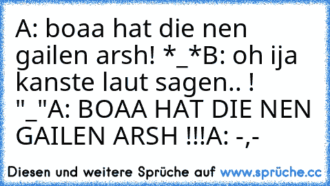 A: boaa hat die nen gailen arsh! *_*
B: oh ija kanste laut sagen.. ! "_"
A: BOAA HAT DIE NEN GAILEN ARSH !!!
A: -,-