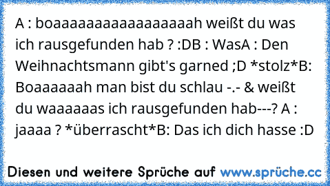 A : boaaaaaaaaaaaaaaaaah weißt du was ich rausgefunden hab ? :D
B : Was
A : Den Weihnachtsmann gibt's garned ;D *stolz*
B: Boaaaaaah man bist du schlau -.- & weißt du waaaaaas ich rausgefunden hab---? 
A : jaaaa ? *überrascht*
B: Das ich dich hasse :D