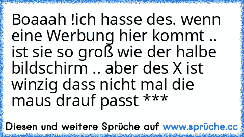 Boaaah !
ich hasse des. wenn eine Werbung hier kommt .. ist sie so groß wie der halbe bildschirm .. aber des X ist winzig dass nicht mal die maus drauf passt ***