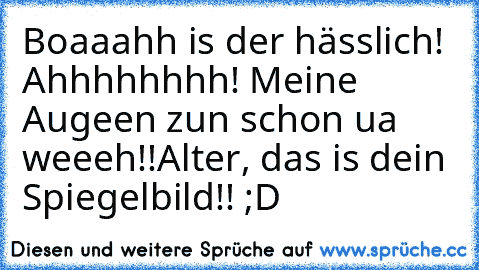 Boaaahh is der hässlich! Ahhhhhhhh! Meine Augeen zun schon ua weeeh!!
Alter, das is dein Spiegelbild!! ;D