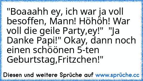 "Boaaahh ey, ich war ja voll besoffen, Mann! Höhöh! War voll die geile Party,ey!"  "Ja Danke Papi!" Okay, dann noch einen schöönen 5-ten Geburtstag,Fritzchen!"