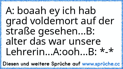 A: boaah ey ich hab grad voldemort auf der straße gesehen...
B: alter das war unsere Lehrerin...
A:ooh...
B: *-*