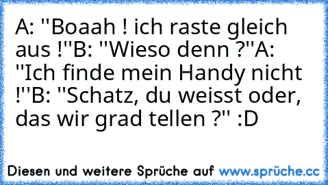 A: ''Boaah ! ich raste gleich aus !''
B: ''Wieso denn ?''
A: ''Ich finde mein Handy nicht !''
B: ''Schatz, du weisst oder, das wir grad tellen ?'' :D