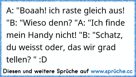 A: "Boaah! ich raste gleich aus! "
B: "Wieso denn? "
A: "Ich finde mein Handy nicht! "
B: "Schatz, du weisst oder, das wir grad tellen? " :D