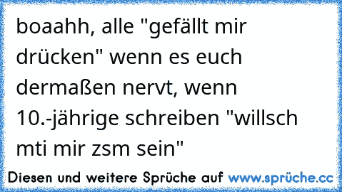 boaahh, alle "gefällt mir drücken" wenn es euch dermaßen nervt, wenn 10.-jährige schreiben "willsch mti mir zsm sein"