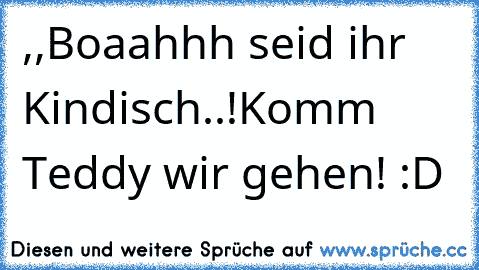 ,,Boaahhh seid ihr Kindisch..!Komm Teddy wir gehen!´´ :D