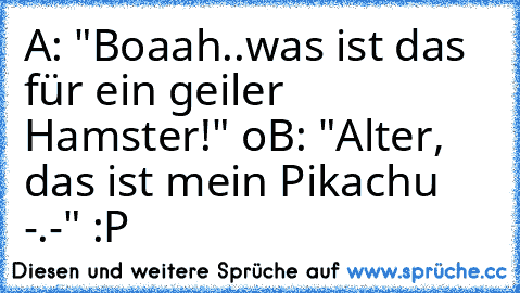 A: "Boaah..was ist das für ein geiler Hamster!" °o°
B: "Alter, das ist mein Pikachu -.-" :P