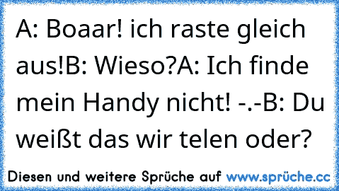 A: Boaar! ich raste gleich aus!
B: Wieso?
A: Ich finde mein Handy nicht! -.-
B: Du weißt das wir telen oder?