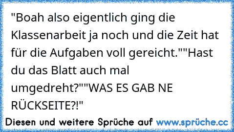 "Boah also eigentlich ging die Klassenarbeit ja noch und die Zeit hat für die Aufgaben voll gereicht."
"Hast du das Blatt auch mal umgedreht?"
"WAS ES GAB NE RÜCKSEITE?!"