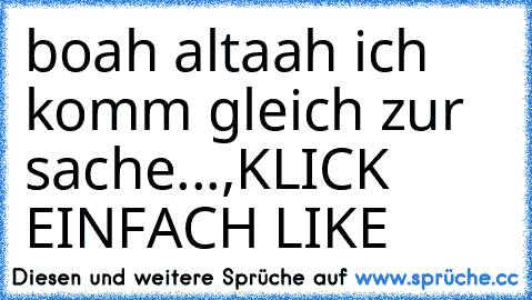 boah altaah ich komm gleich zur sache...,
KLICK EINFACH LIKE