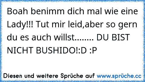 Boah benimm dich mal wie eine Lady!!! Tut mir leid,aber so gern du es auch willst........ DU BIST NICHT BUSHIDO!:D :P