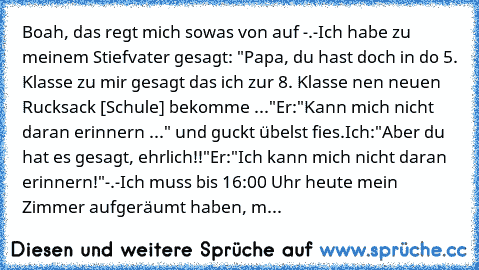 Boah, das regt mich sowas von auf -.-
Ich habe zu  meinem Stiefvater gesagt: "Papa, du hast doch in do 5. Klasse zu mir gesagt das ich zur 8. Klasse nen neuen Rucksack [Schule] bekomme ..."
Er:
"Kann mich nicht daran erinnern ..." und guckt übelst fies.
Ich:
"Aber du hat es gesagt, ehrlich!!"
Er:
"Ich kann mich nicht daran erinnern!"
-.-
Ich muss bis 16:00 Uhr heute mein Zimmer aufgeräumt haben, m...