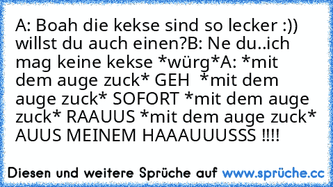 A: Boah die kekse sind so lecker :)) willst du auch einen?
B: Ne du..ich mag keine kekse *würg*
A: *mit dem auge zuck* GEH  *mit dem auge zuck* SOFORT *mit dem auge zuck* RAAUUS *mit dem auge zuck* AUUS MEINEM HAAAUUUSSS !!!!