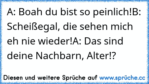 A: Boah du bist so peinlich!
B: Scheißegal, die sehen mich eh nie wieder!
A: Das sind deine Nachbarn, Alter!?