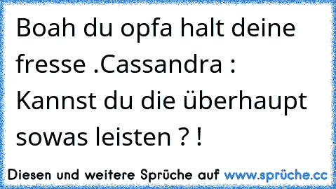 Boah du opfa halt deine fresse .
Cassandra : Kannst du die überhaupt sowas leisten ? !