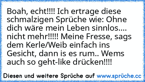 Boah, echt!!!! Ich ertrage diese schmalzigen Sprüche wie: Ohne dich wäre mein Leben sinnlos.... nicht mehr!!!!! Meine Fresse, sags dem Kerle/Weib einfach ins Gesicht, dann is es rum.. Wems auch so geht-like drücken!!!!