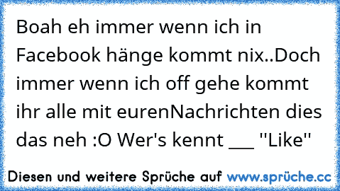 Boah eh immer wenn ich in Facebook hänge kommt nix..
Doch immer wenn ich off gehe kommt ihr alle mit euren
Nachrichten dies das neh :O 
Wer's kennt ___ ''Like''