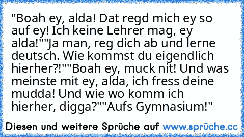 "Boah ey, alda! Dat regd mich ey so auf ey! Ich keine Lehrer mag, ey alda!"
"Ja man, reg dich ab und lerne deutsch. Wie kommst du eigendlich hierher?!"
"Boah ey, muck nit! Und was meinste mit ey, alda, ich fress deine mudda! Und wie wo komm ich hierher, digga?"
"Aufs Gymnasium!"