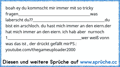 boah ey du kommscht mir immer mit so tricky fragen
_________________________________________
was laberscht du??
_________________________________________
du bist ein arschloch. du hast mich immer an den eiern.der hat mich immer an den eiern. ich hab aber  nurnoch 1
__________________________________________
wer weiß vonn was das ist , der drückt gefällt mir
PS.: youtube.com/thegameuploader2000