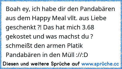 Boah ey, ich habe dir den Pandabären aus dem Happy Meal vllt. aus Liebe geschenkt ?! Das hat mich 3.68€ gekostet und was machst du ? schmeißt den armen Platik Pandabären in den Müll ://:D