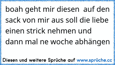 boah geht mir diesen ♥♥♥ auf den sack von mir aus soll die liebe einen strick nehmen und dann mal ne woche abhängen