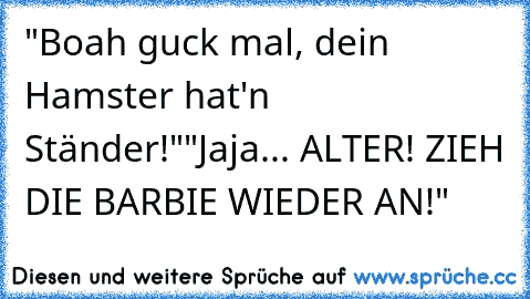 "Boah guck mal, dein Hamster hat'n Ständer!"
"Jaja... ALTER! ZIEH DIE BARBIE WIEDER AN!"