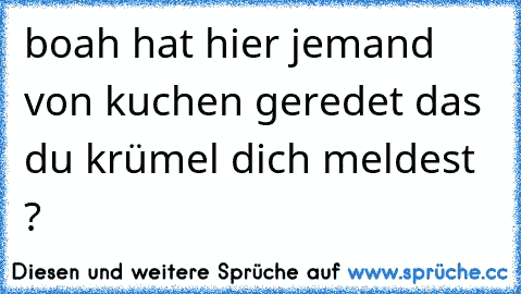 boah hat hier jemand von kuchen geredet das du krümel dich meldest ?