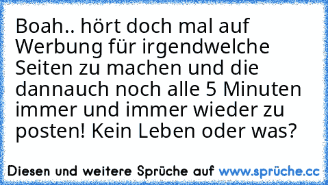 Boah.. hört doch mal auf Werbung für irgendwelche Seiten zu machen und die dann
auch noch alle 5 Minuten immer und immer wieder zu posten! Kein Leben oder was?