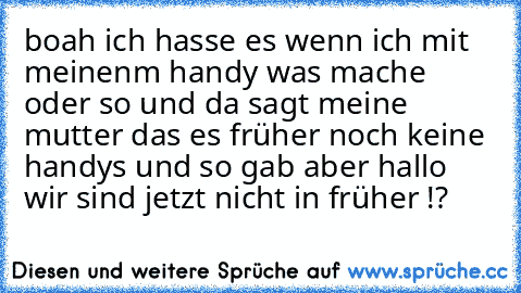 boah ich hasse es wenn ich mit meinenm handy was mache oder so und da sagt meine mutter das es früher noch keine handys und so gab aber hallo wir sind jetzt nicht in früher !?