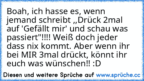 Boah, ich hasse es, wenn jemand schreibt ,,Drück 2mal auf 'Gefällt mir' und schau was passiert"!!!! Weiß doch jeder dass nix kommt. Aber wenn ihr bei MIR 3mal drückt, könnt ihr euch was wünschen!! :D