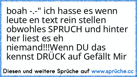 boah -.-" ich hasse es wenn leute en text rein stellen obwohles SPRUCH und hinter her liest es eh niemand!!!
Wenn DU das kennst DRÜCK auf Gefällt Mir