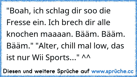 "Boah, ich schlag dir soo die Fresse ein. Ich brech dir alle knochen maaaan. Bääm. Bääm. Bääm." "Alter, chill mal low, das ist nur Wii Sports..." ^^