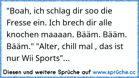 "Boah, ich schlag dir soo die Fresse ein. Ich brech dir alle knochen maaaan. Bääm. Bääm. Bääm." "Alter, chill mal , das ist nur Wii Sports"...