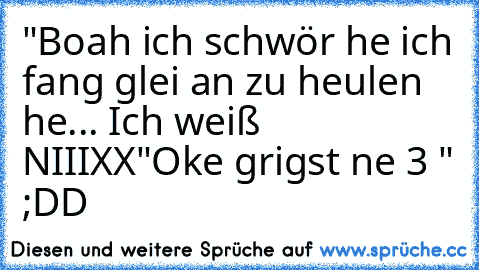 "Boah ich schwör he ich fang glei an zu heulen he... Ich weiß NIIIXX
"Oke grigst ne 3 " ;DD