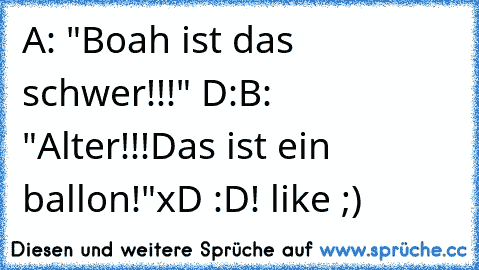 A: "Boah ist das schwer!!!" D:
B: "Alter!!!Das ist ein ballon!"
xD :D! like ;)