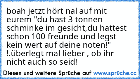 boah jetzt hört nal auf mit eurem "du hast 3 tonnen schminke im gesicht,du hattest schon 100 freunde und legst kein wert auf deine noten!" !.
überlegt mal lieber , ob ihr nicht auch so seid!