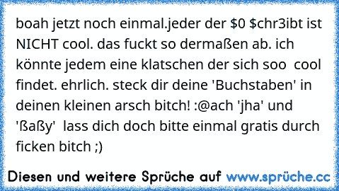 boah jetzt noch einmal.
jeder der $0 $chr3ibt ist NICHT cool. das fuckt so dermaßen ab. ich könnte jedem eine klatschen der sich soo  cool findet. ehrlich. steck dir deine 'Buchstaben' in deinen kleinen arsch bitch! :@
ach 'jha' und 'ßaßy'  lass dich doch bitte einmal gratis durch ficken bitch ;)