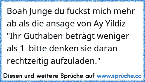 Boah Junge du fuckst mich mehr ab als die ansage von Ay Yildiz "Ihr Guthaben beträgt weniger als 1 € bitte denken sie daran rechtzeitig aufzuladen."