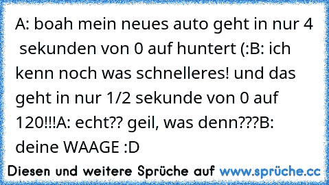 A: boah mein neues auto geht in nur 4  sekunden von 0 auf huntert (:
B: ich kenn noch was schnelleres! und das geht in nur 1/2 sekunde von 0 auf 120!!!
A: echt?? geil, was denn???
B: deine WAAGE :D