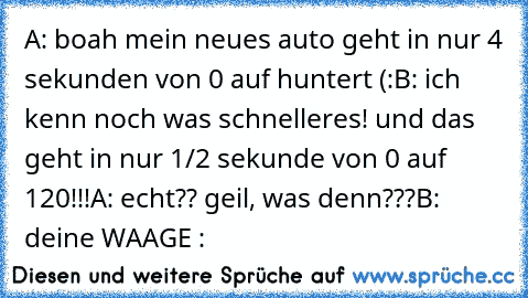 A: boah mein neues auto geht in nur 4 sekunden von 0 auf huntert (:
B: ich kenn noch was schnelleres! und das geht in nur 1/2 sekunde von 0 auf 120!!!
A: echt?? geil, was denn???
B: deine WAAGE :