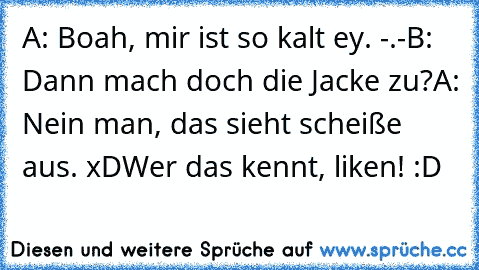 A: Boah, mir ist so kalt ey. -.-
B: Dann mach doch die Jacke zu?
A: Nein man, das sieht scheiße aus. xD
Wer das kennt, liken! :D